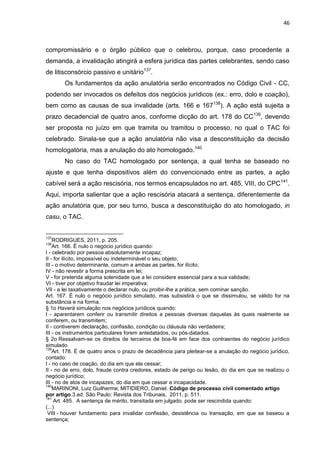 46
compromissário e o órgão público que o celebrou, porque, caso procedente a
demanda, a invalidação atingirá a esfera jurídica das partes celebrantes, sendo caso
de litisconsórcio passivo e unitário137
.
Os fundamentos da ação anulatória serão encontrados no Código Civil - CC,
podendo ser invocados os defeitos dos negócios jurídicos (ex.: erro, dolo e coação),
bem como as causas de sua invalidade (arts. 166 e 167138
). A ação está sujeita a
prazo decadencial de quatro anos, conforme dicção do art. 178 do CC139
, devendo
ser proposta no juízo em que tramita ou tramitou o processo, no qual o TAC foi
celebrado. Sinala-se que a ação anulatória não visa a desconstituição da decisão
homologatória, mas a anulação do ato homologado.140
No caso do TAC homologado por sentença, a qual tenha se baseado no
ajuste e que tenha dispositivos além do convencionado entre as partes, a ação
cabível será a ação rescisória, nos termos encapsulados no art. 485, VIII, do CPC141
.
Aqui, importa salientar que a ação rescisória atacará a sentença, diferentemente da
ação anulatória que, por seu turno, busca a desconstituição do ato homologado, in
casu, o TAC.
137
RODRIGUES, 2011, p. 205.
138
Art. 166. É nulo o negócio jurídico quando:
I - celebrado por pessoa absolutamente incapaz;
II - for ilícito, impossível ou indeterminável o seu objeto;
III - o motivo determinante, comum a ambas as partes, for ilícito;
IV - não revestir a forma prescrita em lei;
V - for preterida alguma solenidade que a lei considere essencial para a sua validade;
VI - tiver por objetivo fraudar lei imperativa;
VII - a lei taxativamente o declarar nulo, ou proibir-lhe a prática, sem cominar sanção.
Art. 167. É nulo o negócio jurídico simulado, mas subsistirá o que se dissimulou, se válido for na
substância e na forma.
§ 1o Haverá simulação nos negócios jurídicos quando:
I - aparentarem conferir ou transmitir direitos a pessoas diversas daquelas às quais realmente se
conferem, ou transmitem;
II - contiverem declaração, confissão, condição ou cláusula não verdadeira;
III - os instrumentos particulares forem antedatados, ou pós-datados.
§ 2o Ressalvam-se os direitos de terceiros de boa-fé em face dos contraentes do negócio jurídico
simulado.
139
Art. 178. É de quatro anos o prazo de decadência para pleitear-se a anulação do negócio jurídico,
contado:
I - no caso de coação, do dia em que ela cessar;
II - no de erro, dolo, fraude contra credores, estado de perigo ou lesão, do dia em que se realizou o
negócio jurídico;
III - no de atos de incapazes, do dia em que cessar a incapacidade.
140
MARINONI, Luiz Guilherme; MITIDIERO, Daniel. Código de processo civil comentado artigo
por artigo.3.ed. São Paulo: Revista dos Tribunais, 2011, p. 511.
141
Art. 485. A sentença de mérito, transitada em julgado, pode ser rescindida quando:
(...)
VIII - houver fundamento para invalidar confissão, desistência ou transação, em que se baseou a
sentença;
 