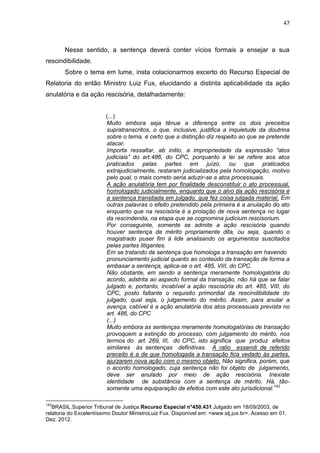 47
Nesse sentido, a sentença deverá conter vícios formais a ensejar a sua
rescindibilidade.
Sobre o tema em lume, insta colacionarmos excerto do Recurso Especial de
Relatoria do então Ministro Luiz Fux, elucidando a distinta aplicabilidade da ação
anulatória e da ação rescisória, detalhadamente:
(...)
Muito embora seja tênue a diferença entre os dois preceitos
supratranscritos, o que, inclusive, justifica a inquietude da doutrina
sobre o tema, é certo que a distinção diz respeito ao que se pretende
atacar.
Importa ressaltar, ab initio, a impropriedade da expressão “atos
judiciais” do art.486, do CPC, porquanto a lei se refere aos atos
praticados pelas partes em juízo, ou que praticados
extrajudicialmente, restaram judicializados pela homologação, motivo
pelo qual, o mais correto seria aduzir-se a atos processuais.
A ação anulatória tem por finalidade desconstituir o ato processual,
homologado judicialmente, enquanto que o alvo da ação rescisória é
a sentença transitada em julgado, que fez coisa julgada material. Em
outras palavras o efeito pretendido pela primeira é a anulação do ato
enquanto que na rescisória é a prolação de nova sentença no lugar
da rescindenda, na etapa que se cognomina judicium rescisorium.
Por conseguinte, somente se admite a ação rescisória quando
houver sentença de mérito propriamente dita, ou seja, quando o
magistrado puser fim à lide analisando os argumentos suscitados
pelas partes litigantes.
Em se tratando de sentença que homologa a transação em havendo
pronunciamento judicial quanto ao conteúdo da transação de forma a
embasar a sentença, aplica-se o art. 485, VIII, do CPC.
Não obstante, em sendo a sentença meramente homologatória do
acordo, adstrita ao aspecto formal da transação, não há que se falar
julgado e, portanto, incabível a ação rescisória do art. 485, VIII, do
CPC, posto faltante o requisito primordial da rescindibilidade do
julgado, qual seja, o julgamento do mérito. Assim, para anular a
avença, cabível é a ação anulatória dos atos processuais prevista no
art. 486, do CPC
(...)
Muito embora as sentenças meramente homologatórias de transação
provoquem a extinção do processo, com julgamento do mérito, nos
termos do art. 269, III, do CPC, isto significa que produz efeitos
similares às sentenças definitivas. A ratio essendi de referido
preceito é a de que homologada a transação fica vedado às partes,
ajuizarem nova ação com o mesmo objeto. Não significa, porém, que
o acordo homologado, cuja sentença não foi objeto de julgamento,
deve ser anulado por meio de ação rescisória. Inexiste
identidade de substância com a sentença de mérito. Há, tão-
somente uma equiparação de efeitos com este ato jurisdicional.142
142
BRASIL.Superior Tribunal de Justiça.Recurso Especial n°450.431.Julgado em 18/09/2003, de
relatoria do Excelentíssimo Doutor MinistroLuiz Fux. Disponível em: <www.stj.jus.br>. Acesso em 01.
Dez. 2012.
 