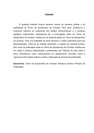 RESUMO
O presente trabalho buscou discorrer acerca da natureza jurídica e da
publicidade do Termo de Ajustamento de Conduta. Para tanto, analisou-se a
conjuntura histórica do surgimento dos direitos transindividuais e o processo
legislativo fragmentado, subsequente até a promulgação plena do Termo de
Ajustamento de Conduta. Analisou-se os aspectos gerais do Termo de Ajustamento
de Conduta, como sua qualidade de título executivo e ações autônomas para sua
desconstituição. Tratou-se do dissídio doutrinário a respeito da natureza jurídica,
bem como da publicidade dada ao Termo de Ajustamento de Conduta. Analisou-se
em cotejo a doutrina especializada e precedentes dos Tribunais do país sobre o
tema. Entendeu-se como imprescindível um delineamento normativo sobre a
natureza jurídica desse instituto e sobre a efetivação do princípio da publicidade.
Descritores: Termo de Ajustamento de Conduta. Natureza Jurídica. Princípio da
Publicidade.
 