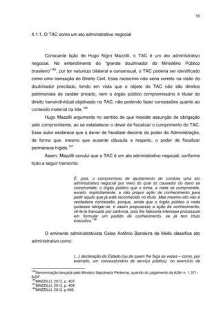 50
4.1.1. O TAC como um ato administrativo negocial
Consoante lição de Hugo Nigro Mazzilli, o TAC é um ato administrativo
negocial. No entendimento do “grande doutrinador do Ministério Público
brasileiro”145
, por ter natureza bilateral e consensual, o TAC poderia ser identificado
como uma transação do Direito Civil. Esse raciocínio não seria correto na visão do
doutrinador precitado, tendo em vista que o objeto do TAC não são direitos
patrimoniais de caráter privado, nem o órgão público compromissário é titular do
direito transindividual objetivado no TAC, não podendo fazer concessões quanto ao
conteúdo material da lide.146
Hugo Mazzilli argumenta no sentido de que inexiste assunção de obrigação
pelo compromitente, ao se estabelecer o dever de fiscalizar o cumprimento do TAC.
Esse autor esclarece que o dever de fiscalizar decorre do poder da Administração,
de forma que, mesmo que ausente cláusula a respeito, o poder de fiscalizar
permanece hígido.147
Assim, Mazzilli conclui que o TAC é um ato administrativo negocial, conforme
lição a seguir transcrita:
É, pois, o compromisso de ajustamento de conduta uma ato
administrativo negocial por meio do qual só causador do dano se
compromete; o órgão público que o toma, a nada se compromete,
exceto, implicitamente, a não propor ação de conhecimento para
pedir aquilo que já está reconhecido no título. Mas mesmo isto não é
verdadeira concessão, porque, ainda que o órgão público a nada
quisesse obrigar-se, e assim propusesse a ação de conhecimento,
vê-la-ia trancada por carência, pois lhe faleceria interesse processual
em formular um pedido de conhecimento, se já tem título
executivo.148
O eminente administrativista Celso Antônio Bandeira de Mello classifica ato
administrativo como:
(...) declaração do Estado (ou de quem lhe faça as vezes – como, por
exemplo, um concessionário de serviço público), no exercício de
145
Denominação lançada pelo Ministro Sepúlveda Pertence, quando do julgamento da ADIn n. 1.371-
8-DF.
146
MAZZILLI, 2012, p. 407.
147
MAZZILLI, 2012, p. 408.
148
MAZZILLI, 2012, p.408.
 