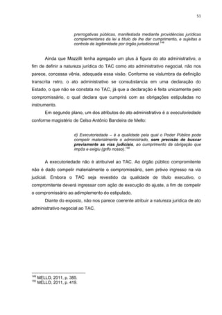 51
prerrogativas públicas, manifestada mediante providências jurídicas
complementares da lei a título de lhe dar cumprimento, e sujeitas a
controle de legitimidade por órgão jurisdicional.149
Ainda que Mazzilli tenha agregado um plus à figura do ato administrativo, a
fim de definir a natureza jurídica do TAC como ato administrativo negocial, não nos
parece, concessa vênia, adequada essa visão. Conforme se vislumbra da definição
transcrita retro, o ato administrativo se consubstancia em uma declaração do
Estado, o que não se constata no TAC, já que a declaração é feita unicamente pelo
compromissário, o qual declara que cumprirá com as obrigações estipuladas no
instrumento.
Em segundo plano, um dos atributos do ato administrativo é a executoriedade
conforme magistério de Celso Antônio Bandeira de Mello:
d) Executoriedade – é a qualidade pela qual o Poder Público pode
compelir materialmente o administrado, sem precisão de buscar
previamente as vias judiciais, ao cumprimento da obrigação que
impôs e exigiu (grifo nosso).150
A executoriedade não é atribuível ao TAC. Ao órgão público compromitente
não é dado compelir materialmente o compromissário, sem prévio ingresso na via
judicial. Embora o TAC seja revestido da qualidade de título executivo, o
compromitente deverá ingressar com ação de execução do ajuste, a fim de compelir
o compromissário ao adimplemento do estipulado.
Diante do exposto, não nos parece coerente atribuir a natureza jurídica de ato
administrativo negocial ao TAC.
149
MELLO, 2011, p. 385.
150
MELLO, 2011, p. 419.
 