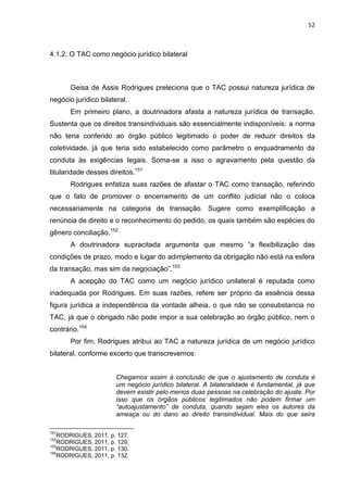 52
4.1.2. O TAC como negócio jurídico bilateral
Geisa de Assis Rodrigues preleciona que o TAC possui natureza jurídica de
negócio jurídico bilateral.
Em primeiro plano, a doutrinadora afasta a natureza jurídica de transação.
Sustenta que os direitos transindividuais são essencialmente indisponíveis: a norma
não teria conferido ao órgão público legitimado o poder de reduzir direitos da
coletividade, já que teria sido estabelecido como parâmetro o enquadramento da
conduta às exigências legais. Soma-se a isso o agravamento pela questão da
titularidade desses direitos.151
Rodrigues enfatiza suas razões de afastar o TAC como transação, referindo
que o fato de promover o encerramento de um conflito judicial não o coloca
necessariamente na categoria de transação. Sugere como exemplificação a
renúncia de direito e o reconhecimento do pedido, os quais também são espécies do
gênero conciliação.152
A doutrinadora supracitada argumenta que mesmo “a flexibilização das
condições de prazo, modo e lugar do adimplemento da obrigação não está na esfera
da transação, mas sim da negociação”.153
A acepção do TAC como um negócio jurídico unilateral é reputada como
inadequada por Rodrigues. Em suas razões, refere ser próprio da essência dessa
figura jurídica a independência da vontade alheia, o que não se consubstancia no
TAC, já que o obrigado não pode impor a sua celebração ao órgão público, nem o
contrário.154
Por fim, Rodrigues atribui ao TAC a natureza jurídica de um negócio jurídico
bilateral, conforme excerto que transcrevemos:
Chegamos assim à conclusão de que o ajustamento de conduta é
um negócio jurídico bilateral. A bilateralidade é fundamental, já que
devem existir pelo menos duas pessoas na celebração do ajuste. Por
isso que os órgãos públicos legitimados não podem firmar um
“autoajustamento” de conduta, quando sejam eles os autores da
ameaça ou do dano ao direito transindividual. Mais do que seira
151
RODRIGUES, 2011, p. 127.
152
RODRIGUES, 2011, p. 129.
153
RODRIGUES, 2011, p. 130.
154
RODRIGUES, 2011, p. 132.
 