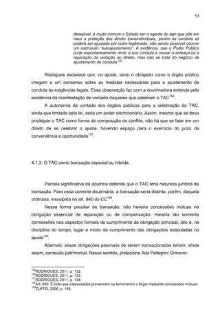 53
desejável, é muito comum o Estado ser o agente do agir que põe em
risco a proteção dos direito transindividuais, porém as conduta só
poderá ser ajustada por outro legitimado, não sendo possível ocorrer
um esdrúxulo “autoajustamento”. À evidência, que o Poder Público
pode espontaneamente rever a sua conduta e cessar a ameaça ou a
reparação da violação ao direito, mas não se trata do negócio de
ajustamento de conduta.155
Rodrigues esclarece que, no ajuste, tanto o obrigado como o órgão público
chegam a um consenso sobre as medidas necessárias para o ajustamento da
conduta às exigências legais. Essa observação faz com a doutrinadora entenda pela
existência da manifestação de vontade daqueles que celebram o TAC156
.
A autonomia da vontade dos órgãos públicos para a celebração do TAC,
ainda que limitada pela lei, seria um poder discricionário. Assim, mesmo que se deva
privilegiar o TAC como forma de composição do conflito, não há que se falar em um
direito de se celebrar o ajuste, havendo espaço para o exercício do juízo de
conveniência e oportunidade157
.
4.1.3. O TAC como transação especial ou híbrida
Parcela significativa da doutrina defende que o TAC teria natureza jurídica de
transação. Para essa corrente doutrinária, a transação seria distinta, porém, daquela
ordinária, insculpida no art. 840 do CC158
.
Nessa forma peculiar de transação, não haveria concessões mútuas na
obrigação essencial de reparação ou de compensação. Haveria tão somente
concessões nos aspectos formais de cumprimento da obrigação principal, isto é, na
disciplina do tempo, lugar e modo de cumprimento das obrigações estipuladas no
ajuste159
.
Ademais, essas obrigações passíveis de serem transacionadas teriam, ainda
assim, conteúdo patrimonial. Nesse sentido, preleciona Ada Pellegrini Grinover:
155
RODRIGUES, 2011, p. 132.
156
RODRIGUES, 2011, p. 133.
157
RODRIGUES, 2011, p. 134.
158
Art. 840. É lícito aos interessados prevenirem ou terminarem o litígio mediante concessões mútuas.
159
ZUFFO, 2006, p. 145.
 