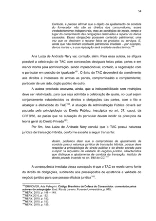 54
Contudo, é preciso afirmar que o objeto do ajustamento de conduta
do fornecedor não são os direitos dos consumidores, esses
verdadeiramente indisponíveis, mas as condições de modo, tempo e
lugar do cumprimento das obrigações destinadas a reparar os danos
causados. Essas obrigações possuem conteúdo patrimonial, uma
vez que se destinam a reparar fatos de produtos ou serviços. E,
ainda que não tenham conteúdo patrimonial imediato – por exemplo,
danos morais -, a sua reparação será avaliada nestes termos.160
Ana Luiza de Andrade Nery vai, contudo, além. Para essa autora, se afigura
possível a celebração de TAC com concessões desiguais feitas pelas partes e em
menor monta pela administração, sendo imprescindível, contudo, a negociação com
o particular em posição de igualdade161
. O êxito do TAC dependerá do atendimento
aos direitos e interesses de ambas as partes, compromissário e compromitente;
particular de um lado, órgão público de outro.
A autora precitada assevera, ainda, que a indisponibilidade sem restrições
deve ser relativizada, para que seja admitida a celebração de ajuste, no qual sejam
conjuntamente estabelecidos os direitos e obrigações das partes, com o fito e
alcançar a efetividade do TAC162
. A atuação da Administração Pública deverá ser
pautada pela principiologia do Direito Público, insculpida no art. 37, caput, da
CRFB/88, ao passo que na autuação do particular devem incidir os princípios da
teoria geral do Direito Privado163
.
Por fim, Ana Luiza de Andrade Nery conclui que o TAC possui natureza
jurídica de transação híbrida, conforme excerto a seguir transcrito:
Assim, podemos dizer que o compromisso de ajustamento de
conduta possui natureza jurídica de transação híbrida, porque deve
respeitar a principiologia do direito público e do direito privado para
cumprir os requisitos de validade do negócio jurídico, característica
que distingue o ajustamento de conduta da transação, instituto de
direito privado inserido no art. 840 do CC.164
A consequência imediata dessa concepção é que o TAC se revela como fonte
do direito de obrigações, submetido aos pressupostos de existência e validade do
negócio jurídico para que possua eficácia jurídica165
.
160
GRINOVER, Ada Pellegrini. Código Brasileiro de Defesa do Consumidor: comentado pelos
autores do anteprojeto. 8 ed. Rio de Janeiro: Forense Universitária, p. 975.
161
NERY, 2010, p. 148 – 149.
162
NERY,2010, p. 152.
163
NERY, 2010, p. 153.
164
NERY, 2010, p. 153.
165
NERY, 2010, p. 155.
 