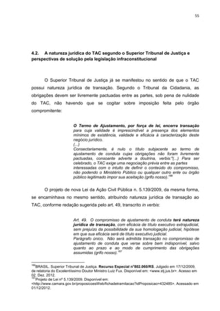55
4.2. A natureza jurídica do TAC segundo o Superior Tribunal de Justiça e
perspectivas de solução pela legislação infraconstitucional
O Superior Tribunal de Justiça já se manifestou no sentido de que o TAC
possui natureza jurídica de transação. Segundo o Tribunal da Cidadania, as
obrigações devem ser livremente pactuadas entre as partes, sob pena de nulidade
do TAC, não havendo que se cogitar sobre imposição feita pelo órgão
compromitente:
O Termo de Ajustamento, por força de lei, encerra transação
para cuja validade é imprescindível a presença dos elementos
mínimos de existência, validade e eficácia à caracterização deste
negócio jurídico.
(...)
Consectariamente, é nulo o título subjacente ao termo de
ajustamento de conduta cujas obrigações não foram livremente
pactuadas, consoante adverte a doutrina, verbis:"(...) Para ser
celebrado, o TAC exige uma negociação prévia entre as partes
interessadas com o intuito de definir o conteúdo do compromisso,
não podendo o Ministério Público ou qualquer outro ente ou órgão
público legitimado impor sua aceitação (grifo nosso).166
O projeto de nova Lei da Ação Civil Pública n. 5.139/2009, da mesma forma,
se encaminhava no mesmo sentido, atribuindo natureza jurídica de transação ao
TAC, conforme redação sugerida pelo art. 49, transcrito in verbis:
Art. 49. O compromisso de ajustamento de conduta terá natureza
jurídica de transação, com eficácia de título executivo extrajudicial,
sem prejuízo da possibilidade da sua homologação judicial, hipótese
em que sua eficácia será de título executivo judicial.
Parágrafo único. Não será admitida transação no compromisso de
ajustamento de conduta que verse sobre bem indisponível, salvo
quanto ao prazo e ao modo de cumprimento das obrigações
assumidas (grifo nosso).167
166
BRASIL. Superior Tribunal de Justiça. Recurso Especial n°802.060/RS. Julgado em 17/12/2009,
de relatoria do Excelentíssimo Doutor Ministro Luiz Fux. Disponível em: <www.stj.jus.br>. Acesso em
02. Dez. 2012.
167
Projeto de Lei nº 5.139/2009. Disponível em:
<http://www.camara.gov.br/proposicoesWeb/fichadetramitacao?idProposicao=432485>. Acessado em
01/12/2012.
 