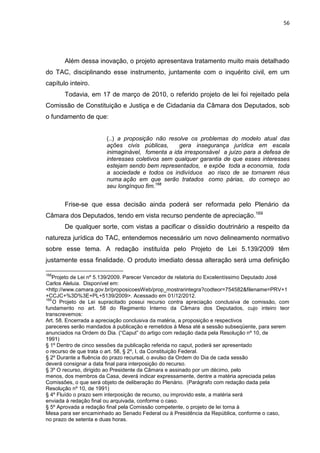 56
Além dessa inovação, o projeto apresentava tratamento muito mais detalhado
do TAC, disciplinando esse instrumento, juntamente com o inquérito civil, em um
capítulo inteiro.
Todavia, em 17 de março de 2010, o referido projeto de lei foi rejeitado pela
Comissão de Constituição e Justiça e de Cidadania da Câmara dos Deputados, sob
o fundamento de que:
(..) a proposição não resolve os problemas do modelo atual das
ações civis públicas, gera insegurança jurídica em escala
inimaginável, fomenta a ida irresponsável a juízo para a defesa de
interesses coletivos sem qualquer garantia de que esses interesses
estejam sendo bem representados, e expõe toda a economia, toda
a sociedade e todos os indivíduos ao risco de se tornarem réus
numa ação em que serão tratados como párias, do começo ao
seu longínquo fim.168
Frise-se que essa decisão ainda poderá ser reformada pelo Plenário da
Câmara dos Deputados, tendo em vista recurso pendente de apreciação.169
De qualquer sorte, com vistas a pacificar o dissídio doutrinário a respeito da
natureza jurídica do TAC, entendemos necessário um novo delineamento normativo
sobre esse tema. A redação instituída pelo Projeto de Lei 5.139/2009 têm
justamente essa finalidade. O produto imediato dessa alteração será uma definição
168
Projeto de Lei nº 5.139/2009. Parecer Vencedor de relatoria do Excelentíssimo Deputado José
Carlos Aleluia. Disponível em:
<http://www.camara.gov.br/proposicoesWeb/prop_mostrarintegra?codteor=754582&filename=PRV+1
+CCJC+%3D%3E+PL+5139/2009>. Acessado em 01/12/2012.
169
O Projeto de Lei supracitado possui recurso contra apreciação conclusiva de comissão, com
fundamento no art. 58 do Regimento Interno da Câmara dos Deputados, cujo inteiro teor
transcrevemos:
Art. 58. Encerrada a apreciação conclusiva da matéria, a proposição e respectivos
pareceres serão mandados à publicação e remetidos à Mesa até a sessão subseqüente, para serem
anunciados na Ordem do Dia. (“Caput” do artigo com redação dada pela Resolução nº 10, de
1991)
§ 1º Dentro de cinco sessões da publicação referida no caput, poderá ser apresentado
o recurso de que trata o art. 58, § 2º, I, da Constituição Federal.
§ 2º Durante a fluência do prazo recursal, o avulso da Ordem do Dia de cada sessão
deverá consignar a data final para interposição do recurso.
§ 3º O recurso, dirigido ao Presidente da Câmara e assinado por um décimo, pelo
menos, dos membros da Casa, deverá indicar expressamente, dentre a matéria apreciada pelas
Comissões, o que será objeto de deliberação do Plenário. (Parágrafo com redação dada pela
Resolução nº 10, de 1991)
§ 4º Fluído o prazo sem interposição de recurso, ou improvido este, a matéria será
enviada à redação final ou arquivada, conforme o caso.
§ 5º Aprovada a redação final pela Comissão competente, o projeto de lei torna à
Mesa para ser encaminhado ao Senado Federal ou à Presidência da República, conforme o caso,
no prazo de setenta e duas horas.
 