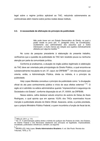57
legal sobre o regime jurídico aplicável ao TAC, reduzindo sobremaneira as
controvérsias atém mesmo sobre pontos nodais desse instituto.
4.3. A necessidade de efetivação do princípio da publicidade
Não pode haver em um Estado Democrático de Direito, no qual o
poder reside no povo (art. 1º, parágrafo único, da Constituição),
ocultamento aos administrados dos assuntos que a todos
interessam, e muito menos em relação aos sujeitos individualmente
afetados por alguma medida.170
No curso da pesquisa precedente à elaboração do presente trabalho,
verificamos que a questão da publicidade do TAC tem recebido pouca ou nenhuma
atenção por parte da comunidade jurídica.
Conforme já analisamos, a atuação do órgão público legitimado à celebração
do TAC deve ser orientada pela principiologia do Direito Público, a qual encontra-se
substancialmente insculpida no art. 37, caput, da CRFB/88171
. Um dos princípios que
orienta, então, a Administração Pública, direta ou indireta, é o princípio da
publicidade.
Hely Lopes Meireles conceitua o princípio da publicidade como: “a divulgação
oficial do ato para conhecimento público e início de seus efeitos externos” 172
. O
sigilo só é admitido na esfera administrativa quando “imprescindível à segurança da
Sociedade e do Estado”, conforme disposição do art. 5º, XXXIII, da CRFB/88.
Nessa esteira, calha destacar estudo empírico de autoria de Geisa de Assis
Rodrigues, o qual aponta que em apenas 10,8% dos TACs examinados houve
menção à publicidade através do Diário Oficial. Assevera, ainda, a jurista precitada,
que o próprio Ministério Público Federal, a quem incumbiria a função de fiscal da lei,
170
MELLO, 2011, p. 114.
171
Art. 37. A administração pública direta e indireta de qualquer dos Poderes da União, dos Estados,
do Distrito Federal e dos Municípios obedecerá aos princípios de legalidade, impessoalidade,
moralidade, publicidade e eficiência e, também, ao seguinte:
(...)
172
MEIRELLES, Hely Lopes. Direito Administrativo Brasileiro. 6. ed. São Paulo: Revista dos
Tribunais, 1978, p. 72.
 