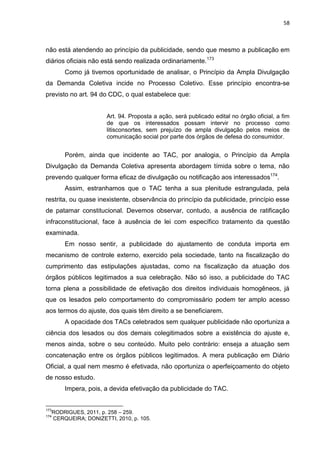 58
não está atendendo ao princípio da publicidade, sendo que mesmo a publicação em
diários oficiais não está sendo realizada ordinariamente.173
Como já tivemos oportunidade de analisar, o Princípio da Ampla Divulgação
da Demanda Coletiva incide no Processo Coletivo. Esse princípio encontra-se
previsto no art. 94 do CDC, o qual estabelece que:
Art. 94. Proposta a ação, será publicado edital no órgão oficial, a fim
de que os interessados possam intervir no processo como
litisconsortes, sem prejuízo de ampla divulgação pelos meios de
comunicação social por parte dos órgãos de defesa do consumidor.
Porém, ainda que incidente ao TAC, por analogia, o Princípio da Ampla
Divulgação da Demanda Coletiva apresenta abordagem tímida sobre o tema, não
prevendo qualquer forma eficaz de divulgação ou notificação aos interessados174
.
Assim, estranhamos que o TAC tenha a sua plenitude estrangulada, pela
restrita, ou quase inexistente, observância do princípio da publicidade, princípio esse
de patamar constitucional. Devemos observar, contudo, a ausência de ratificação
infraconstitucional, face à ausência de lei com específico tratamento da questão
examinada.
Em nosso sentir, a publicidade do ajustamento de conduta importa em
mecanismo de controle externo, exercido pela sociedade, tanto na fiscalização do
cumprimento das estipulações ajustadas, como na fiscalização da atuação dos
órgãos públicos legitimados a sua celebração. Não só isso, a publicidade do TAC
torna plena a possibilidade de efetivação dos direitos individuais homogêneos, já
que os lesados pelo comportamento do compromissário podem ter amplo acesso
aos termos do ajuste, dos quais têm direito a se beneficiarem.
A opacidade dos TACs celebrados sem qualquer publicidade não oportuniza a
ciência dos lesados ou dos demais colegitimados sobre a existência do ajuste e,
menos ainda, sobre o seu conteúdo. Muito pelo contrário: enseja a atuação sem
concatenação entre os órgãos públicos legitimados. A mera publicação em Diário
Oficial, a qual nem mesmo é efetivada, não oportuniza o aperfeiçoamento do objeto
de nosso estudo.
Impera, pois, a devida efetivação da publicidade do TAC.
173
RODRIGUES, 2011, p. 258 – 259.
174
CERQUEIRA; DONIZETTI, 2010, p. 105.
 