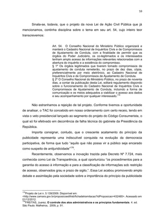 59
Sinala-se, todavia, que o projeto da nova Lei de Ação Civil Pública que já
mencionamos, continha disciplina sobre o tema em seu art. 54, cujo inteiro teor
transcrevemos:
Art. 54. O Conselho Nacional do Ministério Público organizará e
manterá o Cadastro Nacional de Inquéritos Civis e de Compromissos
de Ajustamento de Conduta, com a finalidade de permitir que os
órgãos do Poder Judiciário, os co-legitimados e os interessados
tenham amplo acesso às informações relevantes relacionadas com a
abertura do inquérito e a existência do compromisso.
§ 1º Os órgãos legitimados que tiverem tomado compromissos de
ajustamento de conduta remeterão, no prazo de dez dias, cópia,
preferencialmente por meio eletrônico, ao Cadastro Nacional de
Inquéritos Civis e de Compromissos de Ajustamento de Conduta.
§ 2º O Conselho Nacional do Ministério Público, no prazo de noventa
dias, a contar da publicação desta Lei, editará regulamento dispondo
sobre o funcionamento do Cadastro Nacional de Inquéritos Civis e
Compromissos de Ajustamento de Conduta, incluindo a forma de
comunicação e os meios adequados a viabilizar o acesso aos dados
e seu acompanhamento por qualquer interessado.175
Não estranhamos a rejeição de tal projeto. Conforme tivemos a oportunidade
de analisar, o TAC foi concebido em nosso ordenamento com certo receio, tendo em
vista o veto presidencial lançado ao segmento do projeto do Código Consumerista, o
qual só foi efetivado em decorrência de falha técnica do gabinete da Presidência da
República.
Importa consignar, contudo, que o crescente acatamento do princípio da
publicidade representa uma indiscutível conquista na evolução da democracia
participativa, de forma que tudo “aquilo que não possa vir a público seja encarado
como suspeito de antijuridicidade”176
.
Recentemente, observamos a inovação trazida pela Decreto Nº 7.724, mais
conhecida como Lei da Transparência, a qual oportunizou “os procedimentos para a
garantia do acesso à informação e para a classificação de informações sob restrição
de acesso, observados grau e prazo de sigilo,”. Essa Lei acabou promovendo amplo
debate e assimilação pela sociedade sobre a importância do princípio da publicidade
175
Projeto de Lei n. 5.139/2009. Disponível em:
<http://www.camara.gov.br/proposicoesWeb/fichadetramitacao?idProposicao=432485>. Acessado em
01/12/2012.
176
FREITAS, Juarez. O controle dos atos administrativos e os princípios fundamentais. 4. ed.
São Paulo: Malheiros, 2009, p. 91.
 