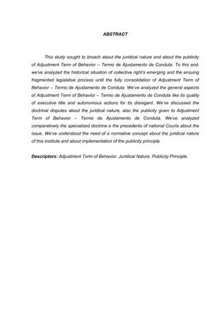 ABSTRACT
This study sought to broach about the juridical nature and about the publicity
of Adjustment Term of Behavior – Termo de Ajustamento de Conduta. To this end,
we’ve analyzed the historical situation of collective right’s emerging and the ensuing
fragmented legislative process until the fully consolidation of Adjustment Term of
Behavior – Termo de Ajustamento de Conduta. We’ve analyzed the general aspects
of Adjustment Term of Behavior – Termo de Ajustamento de Conduta like its quality
of executive title and autonomous actions for its disregard. We’ve discussed the
doctrinal disputes about the juridical nature, also the publicity given to Adjustment
Term of Behavior – Termo de Ajustamento de Conduta. We’ve analyzed
comparatively the specialized doctrine e the precedents of national Courts about the
issue. We’ve understood the need of a normative concept about the juridical nature
of this institute and about implementation of the publicity principle.
Descriptors: Adjustment Term of Behavior. Juridical Nature. Publicity Principle.
 