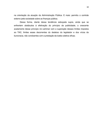 60
na orientação da atuação da Administração Pública. E mais: permitiu o controle
externo pela sociedade sobre as finanças pública.
Dessa forma, diante dessa tendência esboçada supra, ainda que se
enfrentem obstáculos à efetivação do princípio da publicidade, o crescente
acatamento desse princípio irá culminar com a superação desses limites impostos
ao TAC, limites esses decorrentes do desleixo do legislador e dos vícios da
burocracia, não condizentes com a prestação da tutela coletiva eficaz.
 