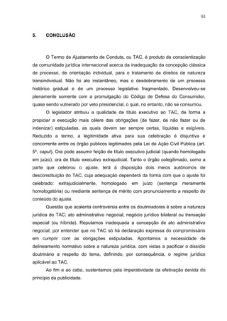 61
5. CONCLUSÃO
O Termo de Ajustamento de Conduta, ou TAC, é produto de conscientização
da comunidade jurídica internacional acerca da inadequação da concepção clássica
de processo, de orientação individual, para o tratamento de direitos de natureza
transindividual. Não foi ato instantâneo, mas o desdobramento de um processo
histórico gradual e de um processo legislativo fragmentado. Desenvolveu-se
plenamente somente com a promulgação do Código de Defesa do Consumidor,
quase sendo vulnerado por veto presidencial, o qual, no entanto, não se consumou.
O legislador atribuiu a qualidade de título executivo ao TAC, de forma a
propiciar a execução mais célere das obrigações (de fazer, de não fazer ou de
indenizar) estipuladas, as quais devem ser sempre certas, líquidas e exigíveis.
Reduzido a termo, a legitimidade ativa para sua celebração é disjuntiva e
concorrente entre os órgão públicos legitimados pela Lei de Ação Civil Pública (art.
5º, caput). Ora pode assumir feição de título executivo judicial (quando homologado
em juízo), ora de título executivo extrajudicial. Tanto o órgão colegitimado, como a
parte que celebrou o ajuste, terá à disposição dois meios autônomos de
desconstituição do TAC, cuja adequação dependerá da forma com que o ajuste foi
celebrado: extrajudicialmente, homologado em juízo (sentença meramente
homologatória) ou mediante sentença de mérito com pronunciamento a respeito do
conteúdo do ajuste.
Questão que acalenta controvérsia entre os doutrinadores é sobre a natureza
jurídica do TAC: ato administrativo negocial, negócio jurídico bilateral ou transação
especial (ou híbrida). Reputamos inadequada a concepção de ato administrativo
negocial, por entender que no TAC só há declaração expressa do compromissário
em cumprir com as obrigações estipuladas. Apontamos a necessidade de
delineamento normativo sobre a natureza jurídica, com vistas a pacificar o dissídio
doutrinário a respeito do tema, definindo, por consequência, o regime jurídico
aplicável ao TAC.
Ao fim e ao cabo, sustentamos pela imperatividade da efetivação devida do
princípio da publicidade.
 