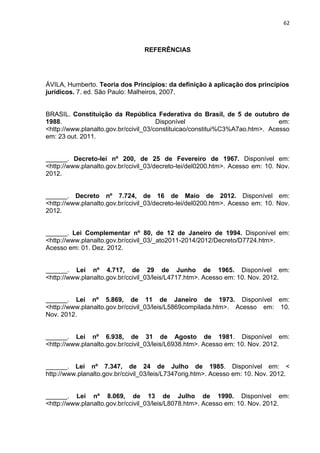 62
REFERÊNCIAS
ÁVILA, Humberto. Teoria dos Princípios: da definição à aplicação dos princípios
jurídicos. 7. ed. São Paulo: Malheiros, 2007.
BRASIL. Constituição da República Federativa do Brasil, de 5 de outubro de
1988. Disponível em:
<http://www.planalto.gov.br/ccivil_03/constituicao/constitui%C3%A7ao.htm>. Acesso
em: 23 out. 2011.
______. Decreto-lei nº 200, de 25 de Fevereiro de 1967. Disponível em:
<http://www.planalto.gov.br/ccivil_03/decreto-lei/del0200.htm>. Acesso em: 10. Nov.
2012.
______. Decreto nº 7.724, de 16 de Maio de 2012. Disponível em:
<http://www.planalto.gov.br/ccivil_03/decreto-lei/del0200.htm>. Acesso em: 10. Nov.
2012.
______. Lei Complementar nº 80, de 12 de Janeiro de 1994. Disponível em:
<http://www.planalto.gov.br/ccivil_03/_ato2011-2014/2012/Decreto/D7724.htm>.
Acesso em: 01. Dez. 2012.
______. Lei nº 4.717, de 29 de Junho de 1965. Disponível em:
<http://www.planalto.gov.br/ccivil_03/leis/L4717.htm>. Acesso em: 10. Nov. 2012.
______. Lei nº 5.869, de 11 de Janeiro de 1973. Disponível em:
<http://www.planalto.gov.br/ccivil_03/leis/L5869compilada.htm>. Acesso em: 10.
Nov. 2012.
______. Lei nº 6.938, de 31 de Agosto de 1981. Disponível em:
<http://www.planalto.gov.br/ccivil_03/leis/L6938.htm>. Acesso em: 10. Nov. 2012.
______. Lei nº 7.347, de 24 de Julho de 1985. Disponível em: <
http://www.planalto.gov.br/ccivil_03/leis/L7347orig.htm>. Acesso em: 10. Nov. 2012.
______. Lei nº 8.069, de 13 de Julho de 1990. Disponível em:
<http://www.planalto.gov.br/ccivil_03/leis/L8078.htm>. Acesso em: 10. Nov. 2012.
 