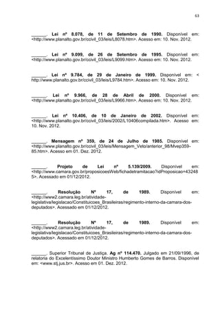 63
______. Lei nº 8.078, de 11 de Setembro de 1990. Disponível em:
<http://www.planalto.gov.br/ccivil_03/leis/L8078.htm>. Acesso em: 10. Nov. 2012.
______. Lei nº 9.099, de 26 de Setembro de 1995. Disponível em:
<http://www.planalto.gov.br/ccivil_03/leis/L9099.htm>. Acesso em: 10. Nov. 2012.
______. Lei nº 9.784, de 29 de Janeiro de 1999. Disponível em: <
http://www.planalto.gov.br/ccivil_03/leis/L9784.htm>. Acesso em: 10. Nov. 2012.
______. Lei nº 9.966, de 28 de Abril de 2000. Disponível em:
<http://www.planalto.gov.br/ccivil_03/leis/L9966.htm>. Acesso em: 10. Nov. 2012.
______. Lei nº 10.406, de 10 de Janeiro de 2002. Disponível em:
<http://www.planalto.gov.br/ccivil_03/leis/2002/L10406compilada.htm>. Acesso em:
10. Nov. 2012.
______. Mensagem nº 359, de 24 de Julho de 1985. Disponível em:
<http://www.planalto.gov.br/ccivil_03/leis/Mensagem_Veto/anterior_98/Mvep359-
85.htm>. Acesso em 01. Dez. 2012.
______. Projeto de Lei nº 5.139/2009. Disponível em:
<http://www.camara.gov.br/proposicoesWeb/fichadetramitacao?idProposicao=43248
5>. Acessado em 01/12/2012.
______. Resolução Nº 17, de 1989. Disponível em:
<http://www2.camara.leg.br/atividade-
legislativa/legislacao/Constituicoes_Brasileiras/regimento-interno-da-camara-dos-
deputados>. Acessado em 01/12/2012.
______. Resolução Nº 17, de 1989. Disponível em:
<http://www2.camara.leg.br/atividade-
legislativa/legislacao/Constituicoes_Brasileiras/regimento-interno-da-camara-dos-
deputados>. Acessado em 01/12/2012.
______. Superior Tribunal de Justiça. Ag nº 114.470. Julgado em 21/09/1996, de
relatoria do Excelentíssimo Doutor Ministro Humberto Gomes de Barros. Disponível
em: <www.stj.jus.br>. Acesso em 01. Dez. 2012.
 