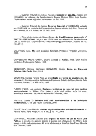 64
______. Superior Tribunal de Justiça. Recurso Especial n° 222.582. Julgado em
12/03/2003, de relatoria do Excelentíssimo Doutor Ministro Milton Luiz Pereira.
Disponível em: <www.stj.jus.br>. Acesso em 10. Set. 2012.
______. Superior Tribunal de Justiça. Recurso Especial n° 802.060/RS. Julgado
em 17/12/2009, de relatoria do Excelentíssimo Doutor Ministro Luiz Fux. Disponível
em: <www.stj.jus.br>. Acesso em 02. Dez. 2012.
______. Tribunal de Justiça de Minas Gerais. Ap Cível/Reexame Necessário nº
1.0471.05.058830-3/001. Julgado em 17/04/2008, de relatoria do Excelentíssima
Des.(a) Maria Elza. Disponível em: <http://www.tjmg.jus.br/portal/>. Acesso em 10.
Nov. 2012.
CALAPRICE, Alice. The new quotable Einstein. Princeton: Princeton University,
2005.
CAPPELLETTI, Mauro; GARTH, Bryant. Acesso à Justiça. Trad. Ellen Gracie
Northfleet. Porto Alegre: Fabris, 1988.
CERQUEIRA, Marcelo Malheiros; DONIZETTI, Elpídio. Curso de Processo
Coletivo. São Paulo: Atlas, 2010.
COUTINHO, Marcos Pereira Anjo. A invalidação do termo de ajustamento de
conduta. In: Revista Jurídica do Ministério Público do Estado de Minas Gerais, Belo
Horizonte, Número 7, p. 428 – 438, 2006.
FLEURY FILHO, Luiz Antônio. Registros históricos de uma lei com destino
transcendental. In: Milaré, Edis (coord.). Ação civil pública após 20 anos:
efetividade e desafios. São Paulo: Revista dos Tribunais, 2005.
FREITAS, Juarez. O controle dos atos administrativos e os princípios
fundamentais. 4. ed. São Paulo: Malheiros, 2009.
GAVIÃO FILHO, Anizio Pires. A coisa julgada no modelo processual coletivo. In:
Revista Ajuris, Porto Alegre, v. 35, n. 110, p 19 – 41, 2008.
GAVRONSKI, Alexandre Amaral. Das origens ao futuro da Lei de Ação Civil
Pública: o desafio de garantir acesso à justiça com efetividade. In: Milaré, Edis
(coord.). Ação civil pública após 20 anos: efetividade e desafios. São Paulo: Revista
dos Tribunais, 2005.
 