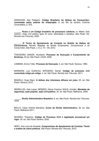 65
GRINOVER, Ada Pellegrini. Código Brasileiro de Defesa do Consumidor:
comentado pelos autores do anteprojeto. 8. ed. Rio de Janeiro: Forense
Universitária, p. 975.
______. Rumo a um Código brasileiro de processos coletivos. In: Milaré, Edis
(coord.). Ação civil pública após 20 anos: efetividade e desafios. São Paulo: Ed.
Revista dos Tribunais, 2005.
______. O Termo de Ajustamento de Conduta no Âmbito de Defesa da
Concorrência. Revista Magister de Direito Empresarial, Concorrencial e do
Consumidor, São Paulo, v. 8, p. 73 – 83, 2012.
THEODORO JÚNIOR, Humberto. Processo de Execução e Cumprimento da
Sentença. 25 ed. São Paulo: LEUD, 2008.
LIEBMAN, Enrico Tullio. Processo de Execução. 4. ed. São Paulo: Saraiva, 1980.
MARINONI, Luiz Guilherme; MITIDIERO, Daniel. Código de processo civil
comentado artigo por artigo. 3. ed. São Paulo: Revista dos Tribunais, 2011.
MAZZILLI, Hugo Nigro. A defesa dos interesses difusos em juízo. 25. ed. São
Paulo: Saraiva, 2012.
MEIRELLES, Hely Lopes; MENDES, Gilmar Ferreira; WALD, Arnoldo. Mandado de
segurança, ação popular, ação civil pública. 32. ed. São Paulo: Malheiros, 2009.
______. Direito Administrativo Brasileiro. 6. ed. São Paulo: Revista dos Tribunais,
1978.
MELLO, Celso Antônio Bandeira. Curso de Direito Administrativo. 28. ed. São
Paulo: Malheiros 2011.
NEGRÃO, Theotonio. Código de Processo Civil e legislação processual em
vigor. 34. ed. São Paulo Saraiva, 2002.
NERY, Ana Luiza de Andrade. Compromisso de Ajustamento de Conduta: Teoria
e análise de casos práticos. São Paulo: Revista dos Tribunais, 2010.
 