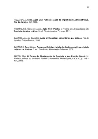 66
RIZZARDO, Arnaldo. Ação Civil Pública e Ação de Improbidade Administrativa.
Rio de Janeiro: GZ, 2009.
RODRIGUES, Geisa de Assis. Ação Civil Pública e Termo de Ajustamento de
Conduta: teoria e prática. 3. ed. Rio de Janeiro: Forense, 2011.
SANTOS, José de Carvalho. Ação civil pública: comentários por artigos. Rio de
Janeiro: Freitas Bastos, 1995.
ZAVASCKI, Teori Albino. Processo Coletivo: tutela de direitos coletivos e tutela
coletiva de direitos. 3. ed. São Paulo: Revista dos Tribunais 2008.
ZUFFO, Max. O Termo de Ajustamento de Conduta e sua Função Social. In:
Revista Jurídica do Ministério Público Catarinense, Florianópolis, v.4, n.10, p. 143 –
174, 2006.
 