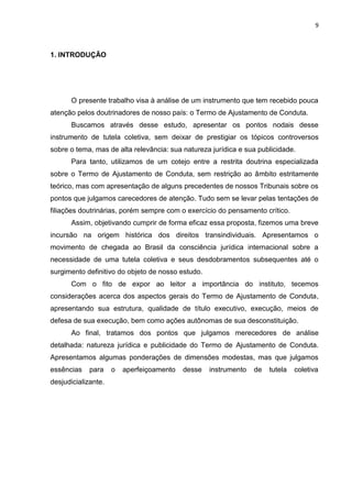 9
1. INTRODUÇÃO
O presente trabalho visa à análise de um instrumento que tem recebido pouca
atenção pelos doutrinadores de nosso país: o Termo de Ajustamento de Conduta.
Buscamos através desse estudo, apresentar os pontos nodais desse
instrumento de tutela coletiva, sem deixar de prestigiar os tópicos controversos
sobre o tema, mas de alta relevância: sua natureza jurídica e sua publicidade.
Para tanto, utilizamos de um cotejo entre a restrita doutrina especializada
sobre o Termo de Ajustamento de Conduta, sem restrição ao âmbito estritamente
teórico, mas com apresentação de alguns precedentes de nossos Tribunais sobre os
pontos que julgamos carecedores de atenção. Tudo sem se levar pelas tentações de
filiações doutrinárias, porém sempre com o exercício do pensamento crítico.
Assim, objetivando cumprir de forma eficaz essa proposta, fizemos uma breve
incursão na origem histórica dos direitos transindividuais. Apresentamos o
movimento de chegada ao Brasil da consciência jurídica internacional sobre a
necessidade de uma tutela coletiva e seus desdobramentos subsequentes até o
surgimento definitivo do objeto de nosso estudo.
Com o fito de expor ao leitor a importância do instituto, tecemos
considerações acerca dos aspectos gerais do Termo de Ajustamento de Conduta,
apresentando sua estrutura, qualidade de título executivo, execução, meios de
defesa de sua execução, bem como ações autônomas de sua desconstituição.
Ao final, tratamos dos pontos que julgamos merecedores de análise
detalhada: natureza jurídica e publicidade do Termo de Ajustamento de Conduta.
Apresentamos algumas ponderações de dimensões modestas, mas que julgamos
essências para o aperfeiçoamento desse instrumento de tutela coletiva
desjudicializante.
 