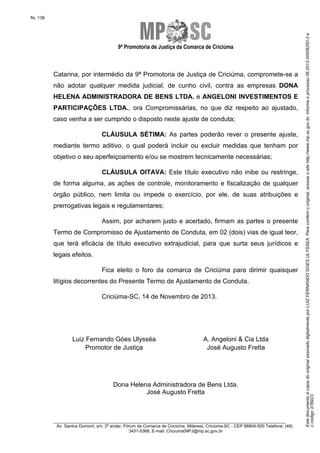 EstedocumentoécópiadooriginalassinadodigitalmenteporLUIZFERNANDOGOESULYSSEA.Paraconferirooriginal,acesseositehttp://www.mp.sc.gov.br,informeoprocesso06.2013.00006250-3e
ocódigo37B923.
fls. 138
9ª Promotoria de Justiça da Comarca de Criciúma
________________________________________________________________________
Av. Santos Dumont, s/n, 2º andar, Fórum da Comarca de Criciúma, Milanesi, Criciúma-SC - CEP 88804-500 Telefone: (48)
3431-5368, E-mail: Criciuma09PJ@mp.sc.gov.br
Catarina, por intermédio da 9ª Promotoria de Justiça de Criciúma, compromete-se a
não adotar qualquer medida judicial, de cunho civil, contra as empresas DONA
HELENA ADMINISTRADORA DE BENS LTDA. e ANGELONI INVESTIMENTOS E
PARTICIPAÇÕES LTDA., ora Compromissárias, no que diz respeito ao ajustado,
caso venha a ser cumprido o disposto neste ajuste de conduta;
CLÁUSULA SÉTIMA: As partes poderão rever o presente ajuste,
mediante termo aditivo, o qual poderá incluir ou excluir medidas que tenham por
objetivo o seu aperfeiçoamento e/ou se mostrem tecnicamente necessárias;
CLÁUSULA OITAVA: Este título executivo não inibe ou restringe,
de forma alguma, as ações de controle, monitoramento e fiscalização de qualquer
órgão público, nem limita ou impede o exercício, por ele, de suas atribuições e
prerrogativas legais e regulamentares;
Assim, por acharem justo e acertado, firmam as partes o presente
Termo de Compromisso de Ajustamento de Conduta, em 02 (dois) vias de igual teor,
que terá eficácia de título executivo extrajudicial, para que surta seus jurídicos e
legais efeitos.
Fica eleito o foro da comarca de Criciúma para dirimir quaisquer
litígios decorrentes do Presente Termo de Ajustamento de Conduta.
Criciúma-SC, 14 de Novembro de 2013.
Luiz Fernando Góes Ulysséa A. Angeloni & Cia Ltda
Promotor de Justiça José Augusto Fretta
Dona Helena Administradora de Bens Ltda.
José Augusto Fretta
 