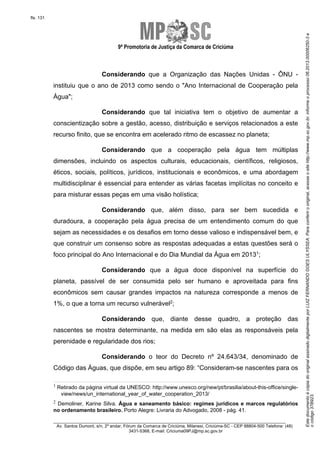 EstedocumentoécópiadooriginalassinadodigitalmenteporLUIZFERNANDOGOESULYSSEA.Paraconferirooriginal,acesseositehttp://www.mp.sc.gov.br,informeoprocesso06.2013.00006250-3e
ocódigo37B923.
fls. 131
9ª Promotoria de Justiça da Comarca de Criciúma
________________________________________________________________________
Av. Santos Dumont, s/n, 2º andar, Fórum da Comarca de Criciúma, Milanesi, Criciúma-SC - CEP 88804-500 Telefone: (48)
3431-5368, E-mail: Criciuma09PJ@mp.sc.gov.br
Considerando que a Organização das Nações Unidas - ÔNU -
instituiu que o ano de 2013 como sendo o "Ano Internacional de Cooperação pela
Água";
Considerando que tal iniciativa tem o objetivo de aumentar a
conscientização sobre a gestão, acesso, distribuição e serviços relacionados a este
recurso finito, que se encontra em acelerado ritmo de escassez no planeta;
Considerando que a cooperação pela água tem múltiplas
dimensões, incluindo os aspectos culturais, educacionais, científicos, religiosos,
éticos, sociais, políticos, jurídicos, institucionais e econômicos, e uma abordagem
multidisciplinar é essencial para entender as várias facetas implícitas no conceito e
para misturar essas peças em uma visão holística;
Considerando que, além disso, para ser bem sucedida e
duradoura, a cooperação pela água precisa de um entendimento comum do que
sejam as necessidades e os desafios em torno desse valioso e indispensável bem, e
que construir um consenso sobre as respostas adequadas a estas questões será o
foco principal do Ano Internacional e do Dia Mundial da Água em 20131;
Considerando que a água doce disponível na superfície do
planeta, passível de ser consumida pelo ser humano e aproveitada para fins
econômicos sem causar grandes impactos na natureza corresponde a menos de
1%, o que a torna um recurso vulnerável2;
Considerando que, diante desse quadro, a proteção das
nascentes se mostra determinante, na medida em são elas as responsáveis pela
perenidade e regularidade dos rios;
Considerando o teor do Decreto nº 24.643/34, denominado de
Código das Águas, que dispõe, em seu artigo 89: “Consideram-se nascentes para os
1 Retirado da página virtual da UNESCO: http://www.unesco.org/new/pt/brasilia/about-this-office/single-
view/news/un_international_year_of_water_cooperation_2013/
2 Demoliner, Karine Silva. Água e saneamento básico: regimes jurídicos e marcos regulatórios
no ordenamento brasileiro. Porto Alegre: Livraria do Advogado, 2008 - pág. 41.
 