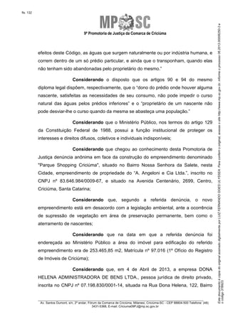 EstedocumentoécópiadooriginalassinadodigitalmenteporLUIZFERNANDOGOESULYSSEA.Paraconferirooriginal,acesseositehttp://www.mp.sc.gov.br,informeoprocesso06.2013.00006250-3e
ocódigo37B923.
fls. 132
9ª Promotoria de Justiça da Comarca de Criciúma
________________________________________________________________________
Av. Santos Dumont, s/n, 2º andar, Fórum da Comarca de Criciúma, Milanesi, Criciúma-SC - CEP 88804-500 Telefone: (48)
3431-5368, E-mail: Criciuma09PJ@mp.sc.gov.br
efeitos deste Código, as águas que surgem naturalmente ou por indústria humana, e
correm dentro de um só prédio particular, e ainda que o transponham, quando elas
não tenham sido abandonadas pelo proprietário do mesmo.”
Considerando o disposto que os artigos 90 e 94 do mesmo
diploma legal dispõem, respectivamente, que o “dono do prédio onde houver alguma
nascente, satisfeitas as necessidades de seu consumo, não pode impedir o curso
natural das águas pelos prédios inferiores” e o “proprietário de um nascente não
pode desviar-lhe o curso quando da mesma se abasteça uma população.”
Considerando que o Ministério Público, nos termos do artigo 129
da Constituição Federal de 1988, possui a função institucional de proteger os
interesses e direitos difusos, coletivos e individuais indisponíveis;
Considerando que chegou ao conhecimento desta Promotoria de
Justiça denúncia anônima em face da construção do empreendimento denominado
"Parque Shopping Criciúma", situado no Bairro Nossa Senhora da Salete, nesta
Cidade, empreendimento de propriedade do “A. Angeloni e Cia Ltda.”, inscrito no
CNPJ nº 83.646.984/0009-67, e situado na Avenida Centenário, 2699, Centro,
Criciúma, Santa Catarina;
Considerando que, segundo a referida denúncia, o novo
empreendimento está em desacordo com a legislação ambiental, ante a ocorrência
de supressão de vegetação em área de preservação permanente, bem como o
aterramento de nascentes;
Considerando que na data em que a referida denúncia foi
endereçada ao Ministério Público a área do imóvel para edificação do referido
empreendimento era de 253.465,85 m2, Matrícula nº 97.016 (1º Ofício do Registro
de Imóveis de Criciúma);
Considerando que, em 4 de Abril de 2013, a empresa DONA
HELENA ADMINISTRADORA DE BENS LTDA., pessoa jurídica de direito privado,
inscrita no CNPJ nº 07.198.830/0001-14, situada na Rua Dona Helena, 122, Bairro
 