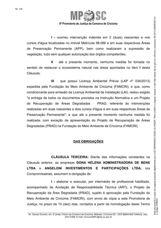 EstedocumentoécópiadooriginalassinadodigitalmenteporLUIZFERNANDOGOESULYSSEA.Paraconferirooriginal,acesseositehttp://www.mp.sc.gov.br,informeoprocesso06.2013.00006250-3e
ocódigo37B923.
fls. 134
9ª Promotoria de Justiça da Comarca de Criciúma
________________________________________________________________________
Av. Santos Dumont, s/n, 2º andar, Fórum da Comarca de Criciúma, Milanesi, Criciúma-SC - CEP 88804-500 Telefone: (48)
3431-5368, E-mail: Criciuma09PJ@mp.sc.gov.br
I - ocorreu intervenção indevida em 2 (duas) nascentes e nos
cursos d'água localizadas no imóvel Matrícula 98.086 e em suas respectivas Áreas
de Preservação Permanente (APP), bem como realizaram a supressão de
vegetação, tudo sem qualquer autorização dos órgãos competentes;
II até o presente momento, nenhuma medida foi tomada no
sentido de restaurar o ecossistema natural nas áreas apontadas no item I desta
Cláusula;
III que possui Licença Ambiental Prévia (LAP nº 034/2013)
expedida pela Fundação do Meio Ambiente de Criciúma (FAMCRI), e que, como
condicionante para emissão da Licença Ambiental de Instalação (LAI), restou exigido
"a entrega de todos os documentos previstos na Instrução Normativa e um Projeto
de Recuperação de Áreas Degradadas PRAD, referente às intervenções
realizadas em duas nascentes e dois cursos d'água e em suas respectivas Áreas de
Preservação Permanente", e que até o presente momento nenhuma medida foi
realizada, com exceção da apresentação do Projeto de Recuperação de Áreas
Degradadas (PRAD) na Fundação do Meio Ambiente de Criciúma (FAMCRI).
DAS OBRIGAÇÕES
CLÁUSULA TERCEIRA: Diante das informações constantes na
Cláusula anterior, as empresas DONA HELENA ADMINISTRADORA DE BENS
LTDA e ANGELONI INVESTIMENTOS E PARTICIPAÇÕES LTDA, ora
Compromissárias, assumem a obrigação de:
I - elaborar e executar, por intermédio de profissional habilitado,
acompanhado de Anotação de Responsabilidade Técnica (ART), o Projeto de
Recuperação da Área Degradada (PRAD), sujeito à aprovação pela Fundação do
Meio Ambiente de Criciúma (FAMCRI), com envio de cópia a esta Promotoria de
Justiça, no prazo de 10 (dez) dias, contados a partir da homologação deste Termo
 