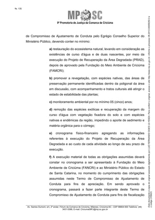 EstedocumentoécópiadooriginalassinadodigitalmenteporLUIZFERNANDOGOESULYSSEA.Paraconferirooriginal,acesseositehttp://www.mp.sc.gov.br,informeoprocesso06.2013.00006250-3e
ocódigo37B923.
fls. 135
9ª Promotoria de Justiça da Comarca de Criciúma
________________________________________________________________________
Av. Santos Dumont, s/n, 2º andar, Fórum da Comarca de Criciúma, Milanesi, Criciúma-SC - CEP 88804-500 Telefone: (48)
3431-5368, E-mail: Criciuma09PJ@mp.sc.gov.br
de Compromisso de Ajustamento de Conduta pelo Egrégio Conselho Superior do
Ministério Público, devendo conter no mínimo:
a) restauração do ecossistema natural, levando em consideração as
existências de curso d'água e de duas nascentes, por meio da
execução do Projeto de Recuperação da Área Degradada (PRAD),
depois de aprovado pela Fundação do Meio Ambiente de Criciúma
(FAMCRI);
b) promover a revegetação, com espécies nativas, das áreas de
preservação permanente identificadas dentro da poligonal da área
em discussão, com acompanhamento e tratos culturais até atingir o
estado de estabilidade das plantas;
c) monitoramento ambiental por no mínimo 05 (cinco) anos;
d) remoção das espécies exóticas e recuperação da margem do
curso d'água com vegetação fixadora do solo e com espécies
nativas e endêmicas da região, impedindo o aporte de sedimento e
matéria orgânica para o córrego;
e) cronograma físico-financeiro agregando as informações
referentes à execução do Projeto de Recuperação da Área
Degradada e ao custo de cada atividade ao longo de seu prazo de
execução.
f) A execução material de todas as obrigações assumidas deverá
constar no cronograma a ser apresentado à Fundação do Meio
Ambiente de Criciúma (FANCRI) e ao Ministério Público do Estado
de Santa Catarina, no momento do cumprimento das obrigações
assumidas neste Termo de Compromisso de Ajustamento de
Conduta para fins de apreciação. Em sendo aprovado o
cronograma, passará a fazer parte integrante deste Termo de
Compromisso de Ajustamento de Conduta para fins de fiscalização
 