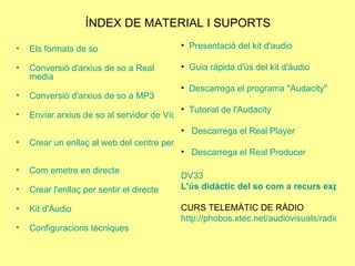 ÍNDEX DE MATERIAL I SUPORTS Els formats de so Conversió d'arxius de so a Real  media Conversió d'arxius de so a MP3 Enviar arxius de so al servidor de Vídeo i Àudio de la XTEC Crear un enllaç al web del centre per publicar el diferit   Com emetre en directe Crear l'enllaç per sentir el directe   Kit  d'Àudio  Configuracions tècniques Presentació del  kit   d'audio Guia ràpida d'ús del  kit  d'àudio Descarrega el programa " Audacity " Tutorial  de  l'Audacity Descarrega el Real  Player Descarrega el Real  Producer DV33  L'ús didàctic del so com a recurs expressiu. La radio al centre educatiu CURS TELEMÀTIC DE RÀDIO http://phobos.xtec.net/audiovisuals/radio/tecno.php 