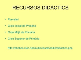 RECURSOS DIDÀCTICS Parvulari Cicle Inicial de Primària Cicle Mitjà de Primària Cicle Superior de Primària http://phobos.xtec.net/audiovisuals/radio/didactics.php 