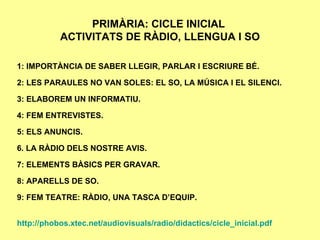 PRIMÀRIA: CICLE INICIAL  ACTIVITATS DE RÀDIO, LLENGUA I SO 1: IMPORTÀNCIA DE SABER LLEGIR, PARLAR I ESCRIURE BÉ. 2: LES PARAULES NO VAN SOLES: EL SO, LA MÚSICA I EL SILENCI. 3: ELABOREM UN INFORMATIU. 4: FEM ENTREVISTES. 5: ELS ANUNCIS. 6. LA RÀDIO DELS NOSTRE AVIS. 7: ELEMENTS BÀSICS PER GRAVAR. 8: APARELLS DE SO. 9: FEM TEATRE: RÀDIO, UNA TASCA D’EQUIP. http://phobos.xtec.net/audiovisuals/radio/didactics/cicle_inicial.pdf 
