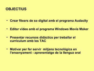 OBJECTIUS Crear fitxers de so digital amb el programa Audacity Editar vídeo amb el programa Windows Movie Maker Presentar recursos didàctics per treballar el currículum amb les TAC Motivar per fer servir  mitjans tecnològics en l'ensenyament - aprenentatge de la llengua oral 