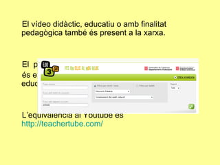 El vídeo didàctic, educatiu o amb finalitat pedagògica també és present a la xarxa.  El  portal  http://www.edu3.cat és el portal educatiu audiovisual de la comunitat educativa catalana.  L’equivalència al Youtube és  http://teachertube.com/ 