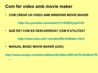 Com fer video amb movie maker COM CREAR UN VíDEO AMB WINDOWS MOVIE MAKER http://es.youtube.com/watch?v=EQDVyqwVrlU QUÈ ÉS? COM ES DESCARREGA? COM S’UTILITZA? http://www.xtec.cat/~rsarabia/MovieMaker.html MANUAL BÀSIC MOVIE MAKER (UOC) http://www.esnips.com/doc/d4baac5b-9a9a-405f-a476-af448cd1f9b7/Manual_Basico_de_Windows_Movie_Maker _ 