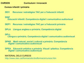 CURSOS  Currículum i innovació   Cursos infantil i primària    DEI1      Recursos i estratègies TAC per a l'educació infantil     DINF      Educació infantil. Competència digital i comunicativa audiovisual    DEP1     Recursos i estratègies TAC per a l'educació primària     DPLA     Llengua anglesa a primària. Competència digital    DPLL      Llengua a primària. Competència digital i comunicativa audiovisual    DPNS     Medi natural, social i cultural a primària.  Competància  digital i comunicativa audiovisual    DPEA     Educació artística a primària. Visual i plàstica.  Competéncia  digital i comunicativa audiovisual MATERIAL DELS CURSOS http ://www.xtec.cat/formaciotic/dvdformacio/cursos.htm 