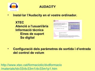 AUDACITY Instal·lar l'Audacity en el vostre ordinador.     XTEC Atenció a l'usuari/ària  Informació tècnica  Eines de suport So digital Configuració dels paràmetres de sortida i d’entrada  del control de volum   http :// www.xtec.cat / formaciotic / dvdformacio /materials/tdv33/dv33m1/dv33m1p1.htm 