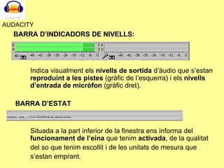 AUDACITY BARRA D’INDICADORS DE NIVELLS: Indica visualment els  nivells de sortida  d’àudio que s’estan  reproduint a les pistes  (gràfic de l’esquerra) i els  nivells d’entrada de micròfon  (gràfic dret). BARRA D’ESTAT Situada a la part inferior de la finestra ens informa del  funcionament de l’eina  que tenim  activada , de la qualitat  del so que tenim escollit i de les unitats de mesura que  s’estan emprant. 