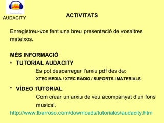 ACTIVITATS Enregistreu-vos fent una breu presentació de vosaltres mateixos. MÉS INFORMACIÓ TUTORIAL AUDACITY Es pot descarregar l’arxiu pdf des de: XTEC MEDIA / XTEC RÀDIO / SUPORTS I MATERIALS   VÍDEO TUTORIAL   Com crear un arxiu de veu acompanyat d’un fons musical. http :// www.lbarroso.com / downloads / tutoriales / audacity.htm   AUDACITY 