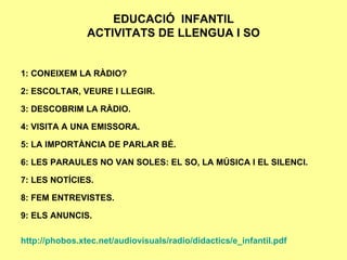EDUCACIÓ  INFANTIL ACTIVITATS DE LLENGUA I SO 1: CONEIXEM LA RÀDIO? 2: ESCOLTAR, VEURE I LLEGIR. 3: DESCOBRIM LA RÀDIO. 4: VISITA A UNA EMISSORA. 5: LA IMPORTÀNCIA DE PARLAR BÉ. 6: LES PARAULES NO VAN SOLES: EL SO, LA MÚSICA I EL SILENCI. 7: LES NOTÍCIES. 8: FEM ENTREVISTES. 9: ELS ANUNCIS. http://phobos.xtec.net/audiovisuals/radio/didactics/e_infantil.pdf 