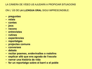 LA CÀMERA DE VÍDEO US AJUDARÀ A PROPICIAR SITUACIONS   ON L’ ÚS DE  LA LLENGUA ORAL  SIGUI IMPRESCINDIBLE:  preguntes relats contes jocs racons entrevistes rutines experiències reportatges  projectes comuns converses  debats recitar poemes, endevinalles o rodolins explicar allò que ens agrada de l’escola narrar una història de vida fer un reportatge sobre el barri o el poble 