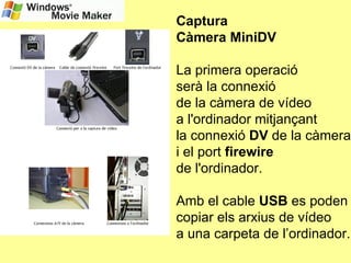 Captura Càmera MiniDV La primera operació  serà la connexió  de la càmera de vídeo  a l'ordinador mitjançant  la connexió  DV  de la càmera i el port  firewire   de l'ordinador. Amb el cable  USB  es poden copiar els arxius de vídeo a una carpeta de l’ordinador. 