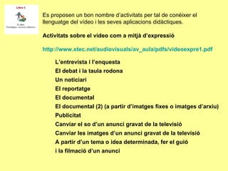 Es proposen un bon nombre d’activitats per tal de conèixer el llenguatge del vídeo i les seves aplicacions didàctiques.  Activitats sobre el vídeo com a mitjà d’expressió http://www.xtec.net/audiovisuals/av_aula/pdfs/videoexpre1.pdf L’entrevista i l’enquesta El debat i la taula rodona Un noticiari El reportatge El documental El documental (2) (a partir d’imatges fixes o imatges d’arxiu) Publicitat Canviar el so d’un anunci gravat de la televisió Canviar les imatges d’un anunci gravat de la televisió A partir d’un tema o idea determinada, fer el guió i la filmació d’un anunci 