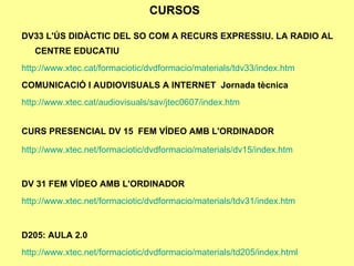 CURSOS DV33   L'ÚS DIDÀCTIC DEL SO COM A RECURS EXPRESSIU. LA RADIO AL CENTRE EDUCATIU http ://www.xtec.cat/formaciotic/dvdformacio/materials/tdv33/index.htm COMUNICACIÓ I AUDIOVISUALS A INTERNET  Jornada tècnica http://www.xtec.cat/audiovisuals/sav/jtec0607/index.htm CURS PRESENCIAL DV 15  FEM VÍDEO AMB L'ORDINADOR     http://www.xtec.net/formaciotic/dvdformacio/materials/dv15/index.htm DV 31 FEM VÍDEO AMB L'ORDINADOR http ://www.xtec.net/formaciotic/dvdformacio/materials/tdv31/index.htm D205: AULA 2.0 http://www.xtec.net/formaciotic/dvdformacio/materials/td205/index.html 