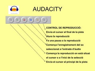 AUDACITY CONTROL DE REPRODUCCIÓ: Envia el cursor al final de la pista Atura la reproducció Fa una pausa a la reproducció Comença l’enregistrament del so seleccionat a l’entrada d’àudio Comença la reproducció on està situat el cursor o a l’inici de la selecció Envia el cursor al principi de la pista 
