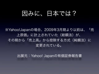 因みに、日本では？

※Yahoo!Japanの場合、2009年3月期より以前は、「売
     上原価」に計上されていた（総額法）が、
 その期から「売上高」から控除する方式（純額法）に
              変更されている。


    出展元：Yahoo! Japanの有価証券報告書
 