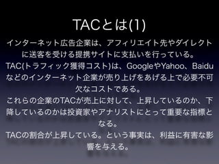 TACとは(1)
インターネット広告企業は、アフィリエイト先やダイレクト
   に送客を受ける提携サイトに支払いを行っている。
TAC(トラフィック獲得コスト)は、GoogleやYahoo、Baidu
などのインターネット企業が売り上げをあげる上で必要不可
           欠なコストである。
これらの企業のTACが売上に対して、上昇しているのか、下
降しているのかは投資家やアナリストにとって重要な指標と
              なる。
TACの割合が上昇している。という事実は、利益に有害な影
             響を与える。
 