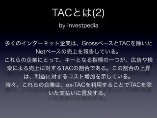 TACとは(2)
           by Investpedia


多くのインターネット企業は、GrossベースとTACを除いた
      Netベースの売上を報告している。
これらの企業にとって、キーとなる指標の一つが、広告や検
索による売上に対するTACの割合である。この割合の上昇
   は、利益に対するコスト増加を示している。
時々、これらの企業は、ex-TACを利用することでTACを除
          いた支払いに言及する。
 