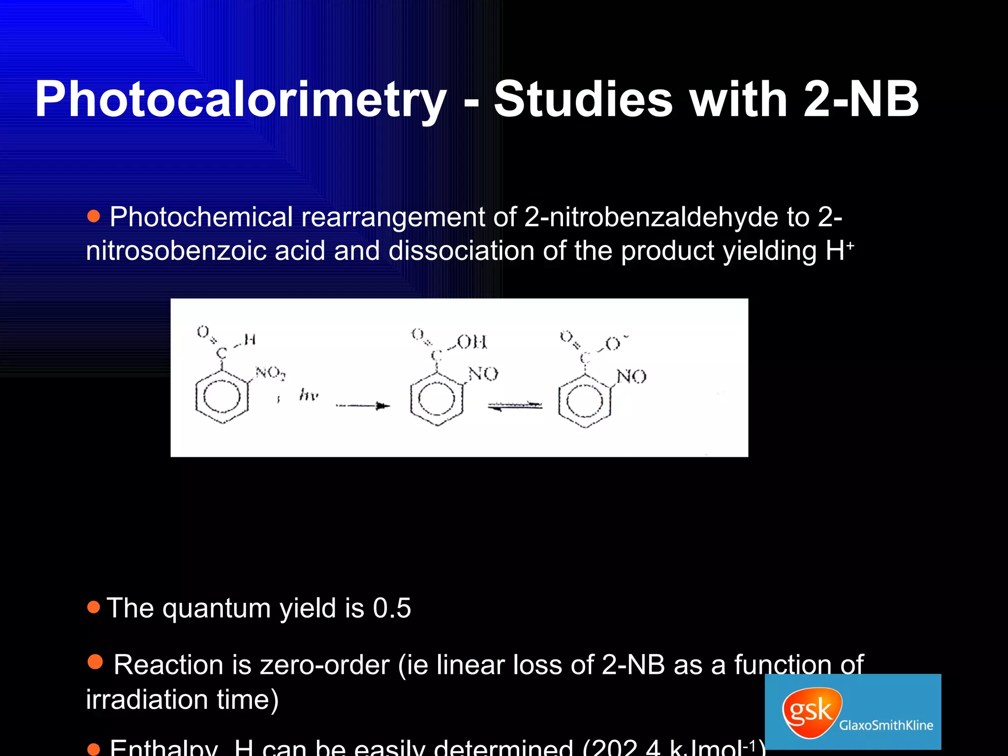 Photocalorimetry - Studies with 2-NB Photochemical rearrangement of 2-nitrobenzaldehyde to 2-nitrosobenzoic acid and dissociation of the product yielding H +  The quantum yield is 0.5 Reaction is zero-order (ie linear loss of 2-NB as a function of irradiation time) Enthalpy, H can be easily determined (202.4 kJmol -1 ) Can be followed in real-time in the TAM... 