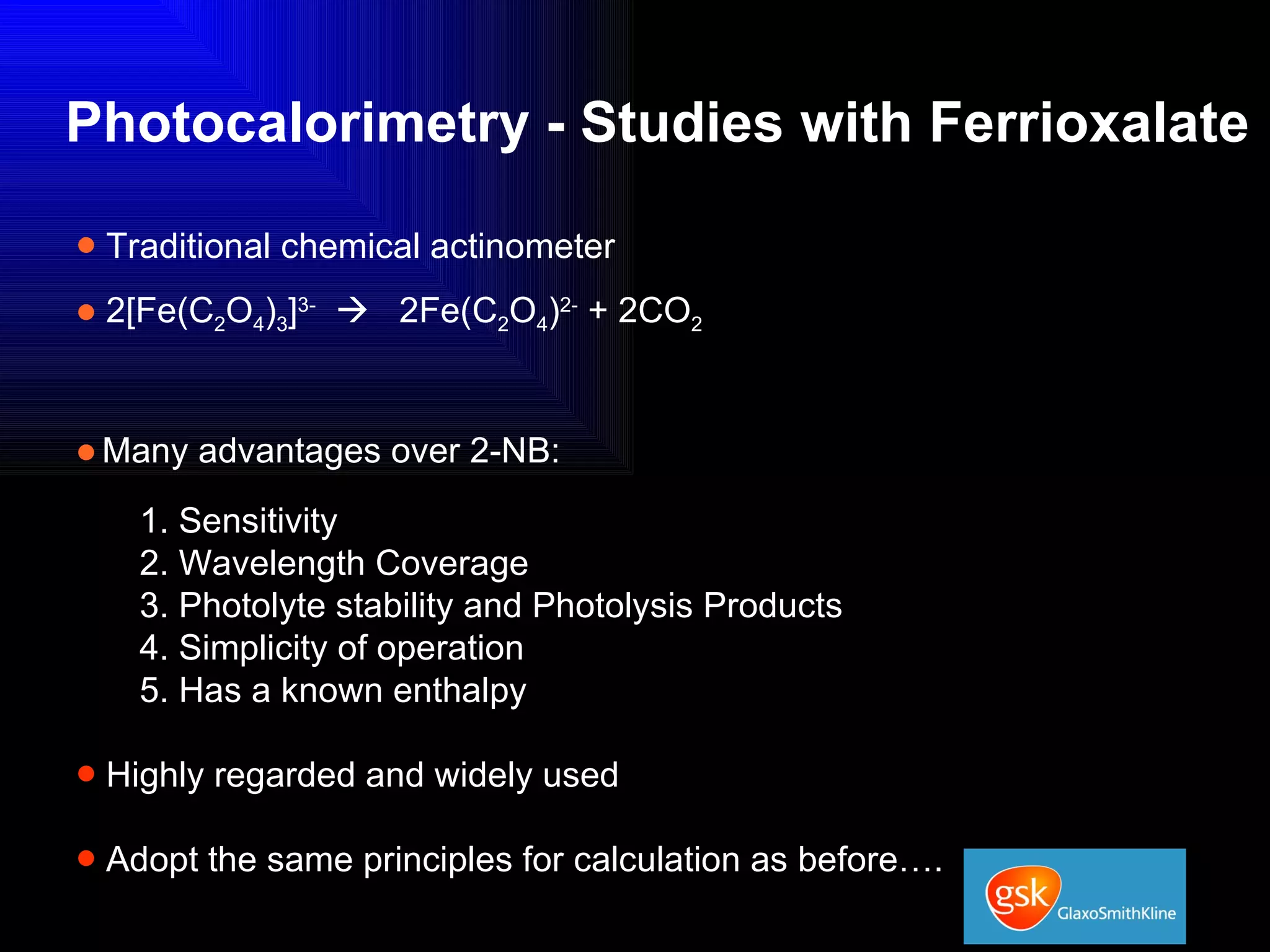 Photocalorimetry - Studies with Ferrioxalate Traditional chemical actinometer 2[Fe(C 2 O 4 ) 3 ] 3-      2Fe(C 2 O 4 ) 2-  + 2CO 2 Many advantages over 2-NB: 1. Sensitivity 2. Wavelength Coverage 3. Photolyte stability and Photolysis Products 4. Simplicity of operation 5. Has a known enthalpy Highly regarded and widely used Adopt the same principles for calculation as before…. 