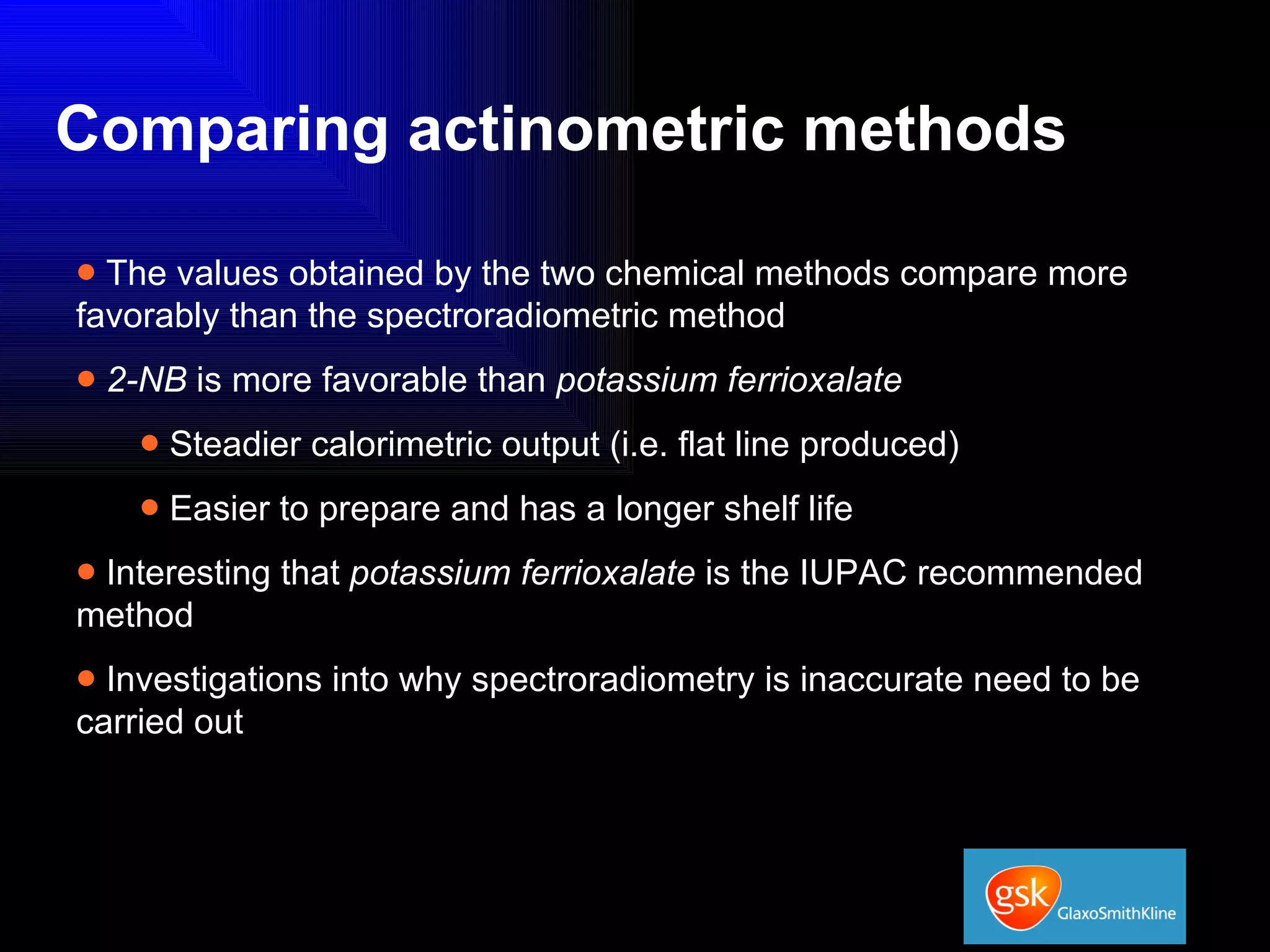 Comparing actinometric methods The values obtained by the two chemical methods compare more favorably than the spectroradiometric method 2-NB  is more favorable than  potassium ferrioxalate Steadier calorimetric output (i.e. flat line produced) Easier to prepare and has a longer shelf life Interesting that  potassium ferrioxalate  is the IUPAC recommended method Investigations into why spectroradiometry is inaccurate need to be carried out 