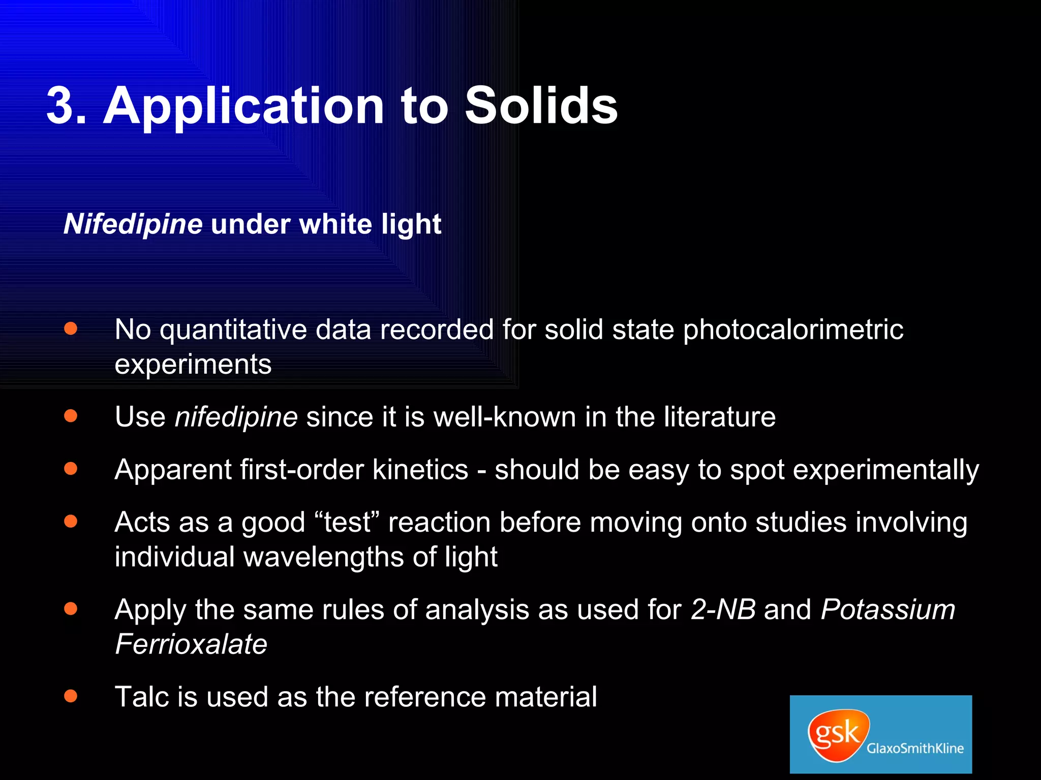 3. Application to Solids Nifedipine  under white light No quantitative data recorded for solid state photocalorimetric experiments Use  nifedipine  since it is well-known in the literature Apparent first-order kinetics - should be easy to spot experimentally Acts as a good “test” reaction before moving onto studies involving individual wavelengths of light Apply the same rules of analysis as used for  2-NB  and  Potassium Ferrioxalate Talc is used as the reference material 